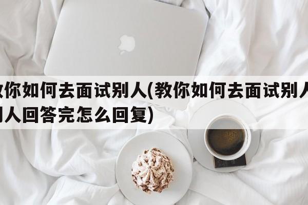 教你如何去面试别人(教你如何去面试别人 别人回答完怎么回复)